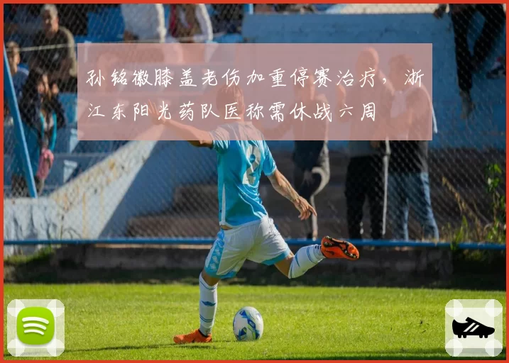 孙铭徽膝盖老伤加重停赛治疗，浙江东阳光药队医称需休战六周