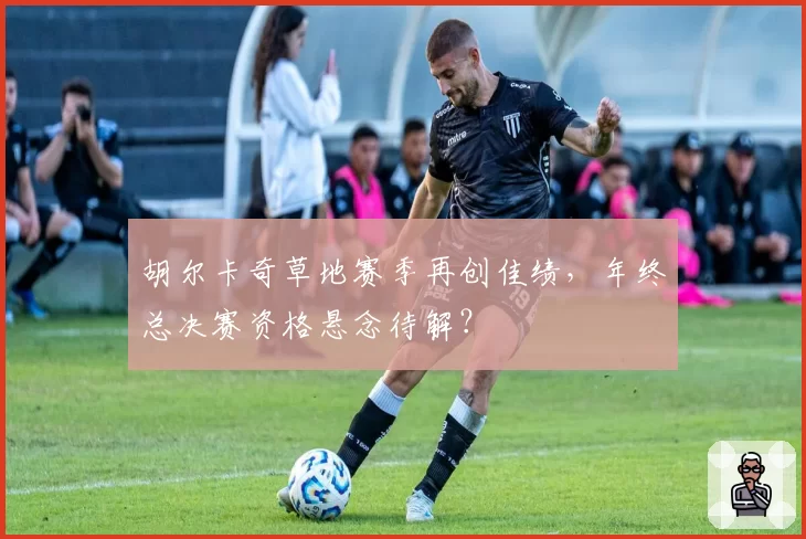 胡尔卡奇草地赛季再创佳绩,年终总决赛资格悬念待解?