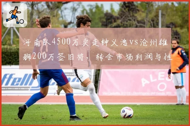 河南队4500万卖走钟义浩vs沧州雄狮200万签旧将，转会市场利润与性价比路线对比