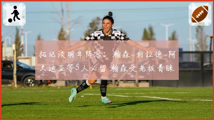 拓记谈明年阵容：瀚森_利拉德_阿夫迪亚等5人必留 瀚森受老板青睐