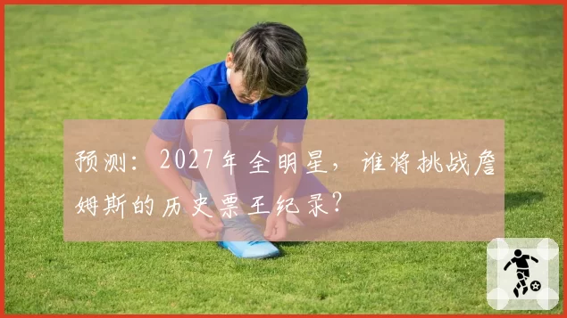 预测：2027年全明星，谁将挑战詹姆斯的历史票王纪录？