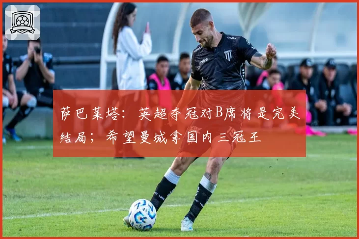 萨巴莱塔：英超夺冠对B席将是完美结局；希望曼城拿国内三冠王