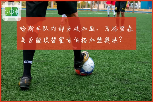 哈斯车队内部分歧加剧，马格努森是否能顶替霍肯伯格加盟奥迪？