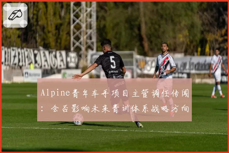 Alpine青年车手项目主管调任传闻：会否影响未来青训体系战略方向？