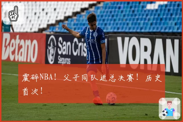震碎NBA！父子同队进总决赛！历史首次！