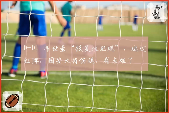 0-0！韦世豪“报复性犯规”，逃过红牌，国安大将伤退，有点难了