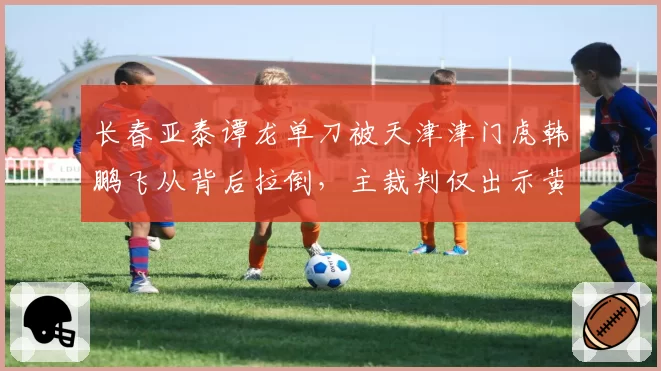 长春亚泰谭龙单刀被天津津门虎韩鹏飞从背后拉倒，主裁判仅出示黄牌遭亚泰全队围攻