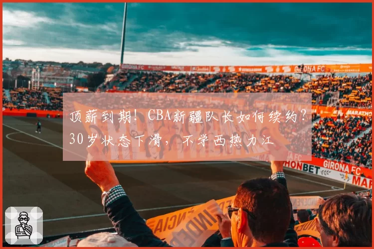 顶薪到期！CBA新疆队长如何续约？30岁状态下滑，不学西热力江