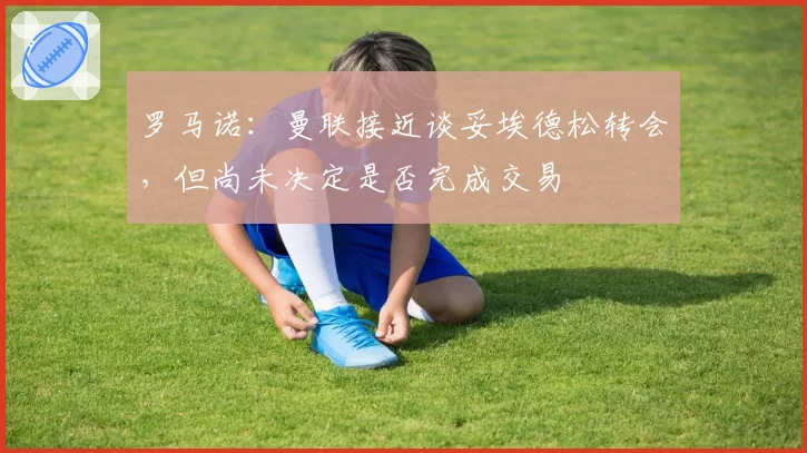 罗马诺：曼联接近谈妥埃德松转会，但尚未决定是否完成交易