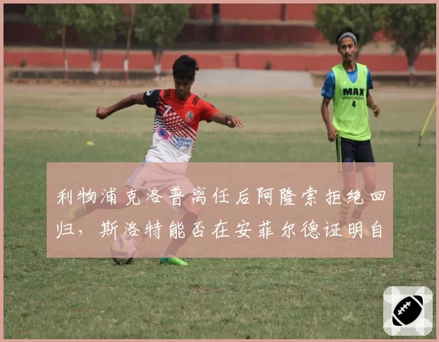 利物浦克洛普离任后阿隆索拒绝回归，斯洛特能否在安菲尔德证明自己？