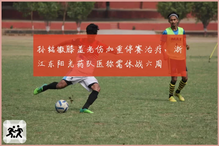 孙铭徽膝盖老伤加重停赛治疗，浙江东阳光药队医称需休战六周