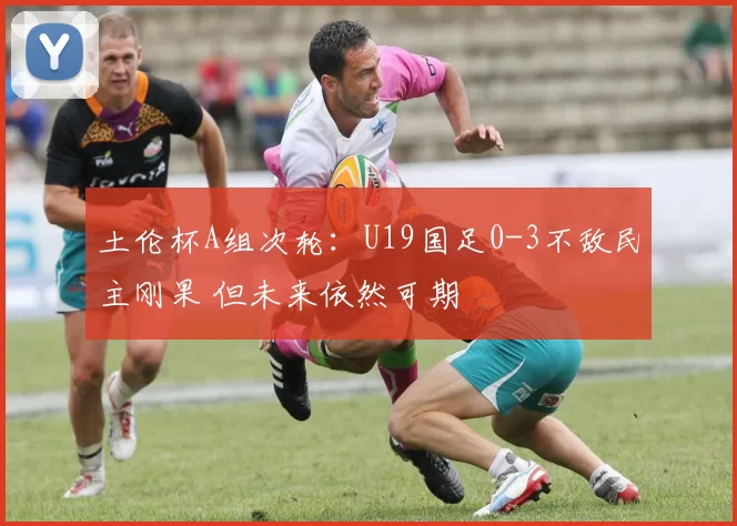 土伦杯A组次轮:U19国足0-3不敌民主刚果 但未来依然可期