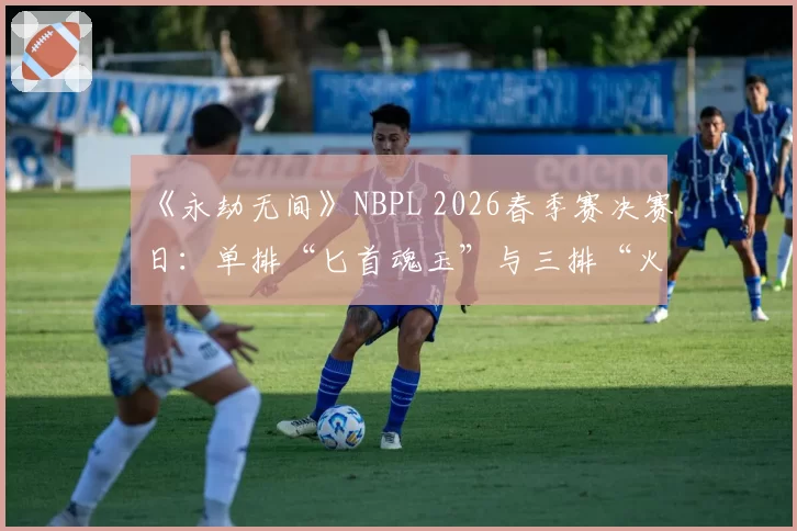 《永劫无间》NBPL 2026春季赛决赛日:单排“匕首魂玉”与三排“火炮体系”版本答案之争