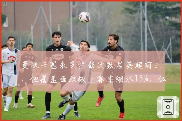 曼联卡塞米罗拦截次数居英超前三,但覆盖面积较上赛季缩水15%,体能下滑明显