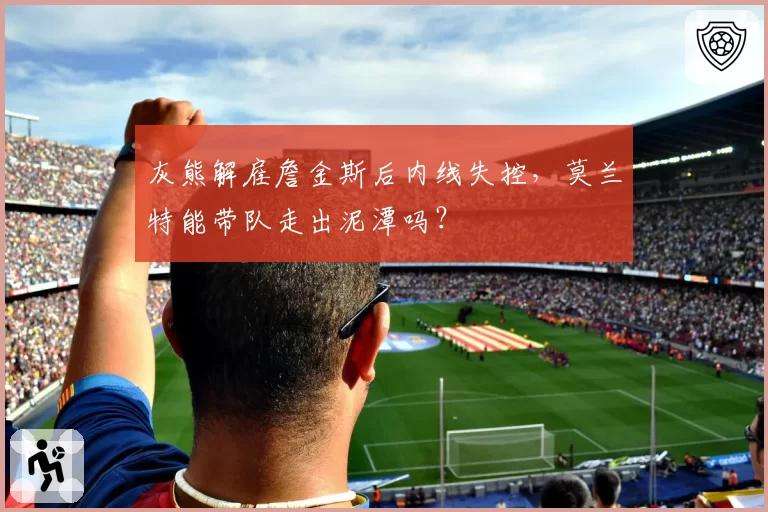 灰熊解雇詹金斯后内线失控,莫兰特能带队走出泥潭吗?