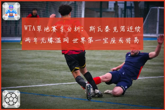 WTA草地赛季分析:斯瓦泰克若连续两年无缘温网 世界第一宝座或将易主