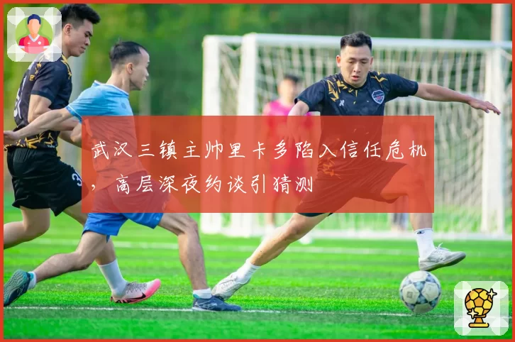 武汉三镇主帅里卡多陷入信任危机，高层深夜约谈引猜测