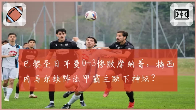 巴黎圣日耳曼0-3惨败摩纳哥，梅西内马尔缺阵法甲霸主跌下神坛？