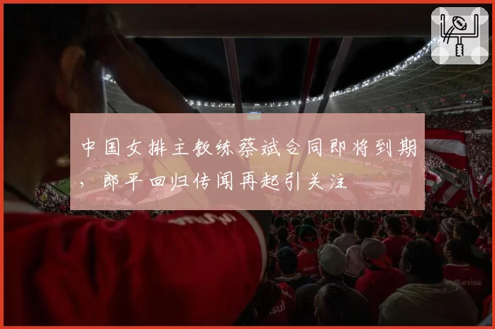 中国女排主教练蔡斌合同即将到期，郎平回归传闻再起引关注