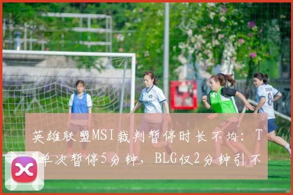 英雄联盟MSI裁判暂停时长不均：T1单次暂停5分钟，BLG仅2分钟引不满