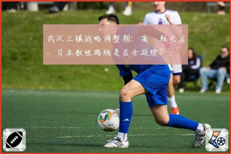 武汉三镇战略调整期：高畠勉之后，日本教练路线是否会延续？