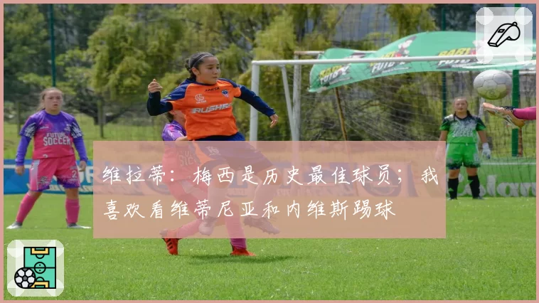 维拉蒂:梅西是历史最佳球员;我喜欢看维蒂尼亚和内维斯踢球