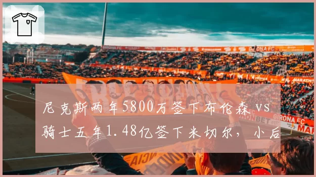尼克斯两年5800万签下布伦森 vs 骑士五年1.48亿签下米切尔,小后卫带队成绩单谁更亮眼