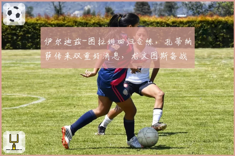 伊尔迪兹-图拉姆回归合练，孔蒂纳萨传来双重好消息，尤文图斯备战博洛尼亚：斯帕莱蒂面露喜色