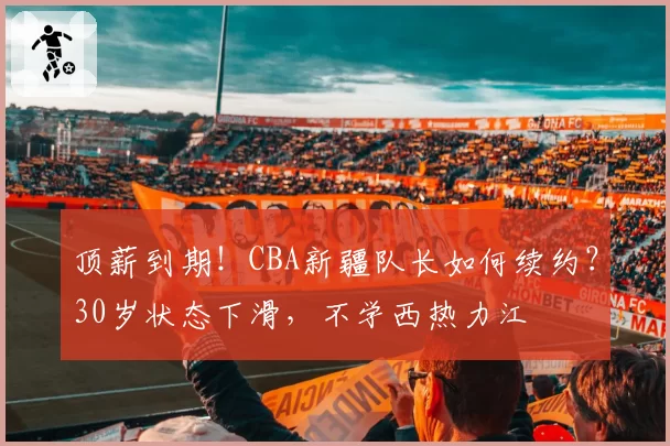 顶薪到期！CBA新疆队长如何续约？30岁状态下滑，不学西热力江