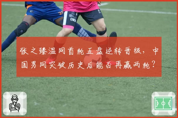张之臻温网首轮五盘逆转晋级，中国男网突破历史后能否再赢两轮？