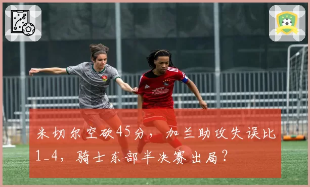米切尔空砍45分，加兰助攻失误比1_4，骑士东部半决赛出局？