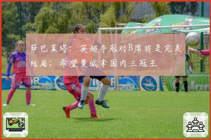 萨巴莱塔：英超夺冠对B席将是完美结局；希望曼城拿国内三冠王