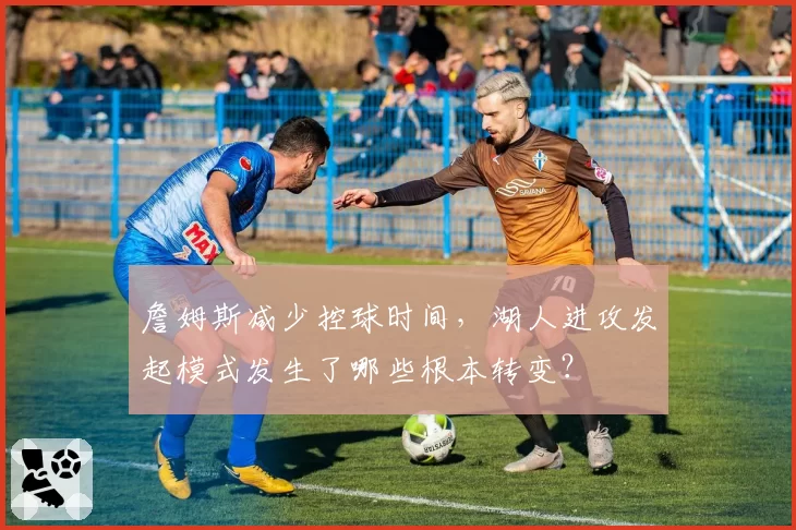 詹姆斯减少控球时间,湖人进攻发起模式发生了哪些根本转变?