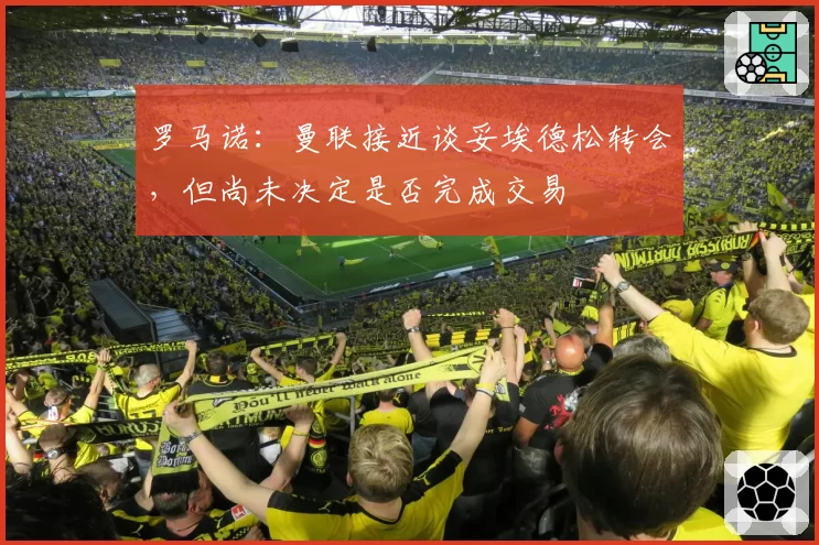 罗马诺：曼联接近谈妥埃德松转会，但尚未决定是否完成交易