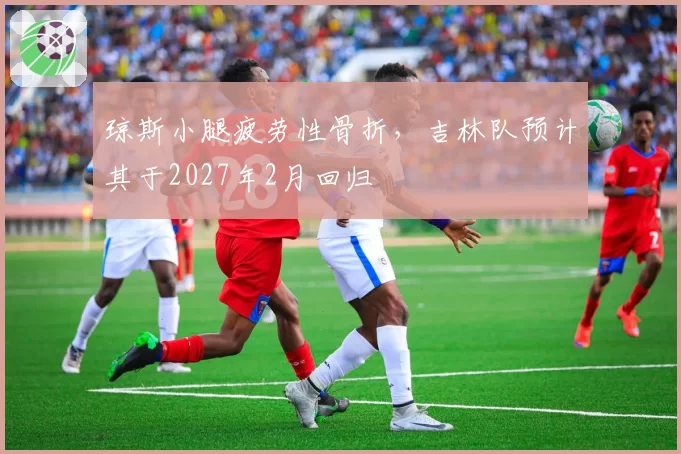 琼斯小腿疲劳性骨折，吉林队预计其于2027年2月回归