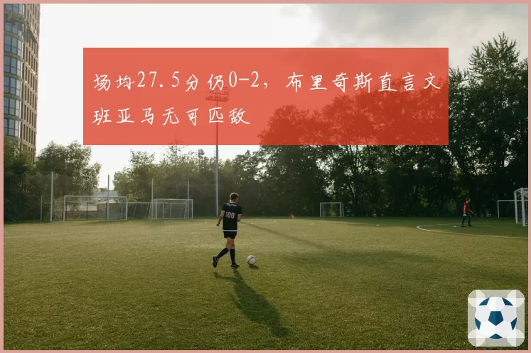 场均27.5分仍0-2,布里奇斯直言文班亚马无可匹敌
