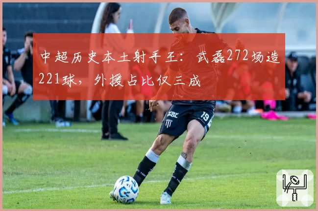 中超历史本土射手王：武磊272场造221球，外援占比仅三成