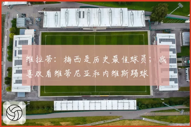 维拉蒂：梅西是历史最佳球员；我喜欢看维蒂尼亚和内维斯踢球