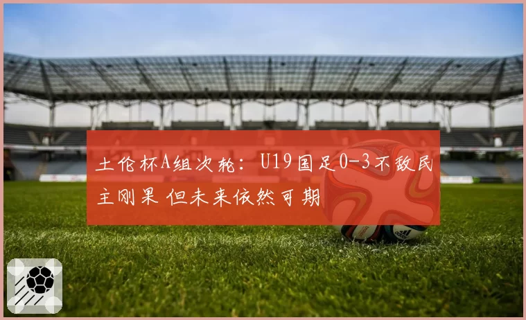 土伦杯A组次轮:U19国足0-3不敌民主刚果 但未来依然可期