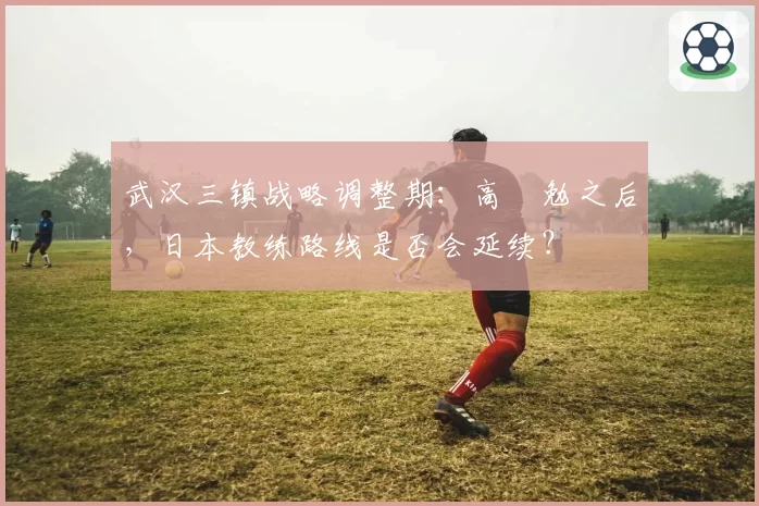 武汉三镇战略调整期：高畠勉之后，日本教练路线是否会延续？
