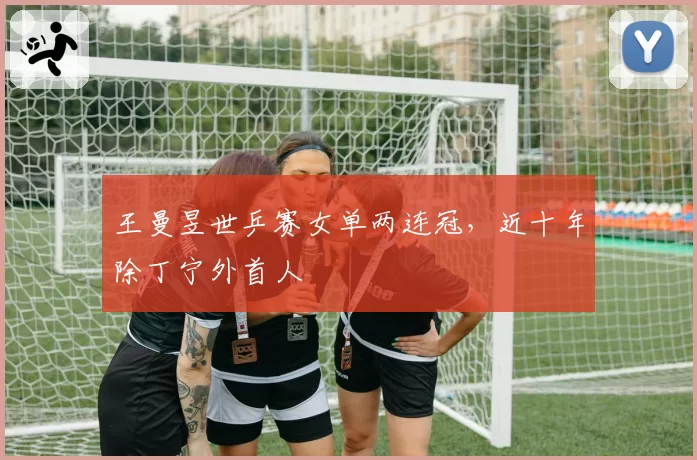 王曼昱世乒赛女单两连冠，近十年除丁宁外首人