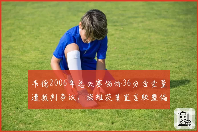 韦德2006年总决赛场均36分含金量遭裁判争议，诺维茨基直言联盟偏袒