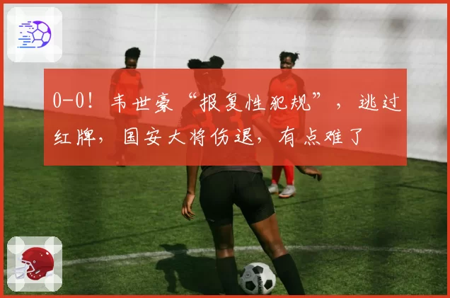 0-0！韦世豪“报复性犯规”，逃过红牌，国安大将伤退，有点难了