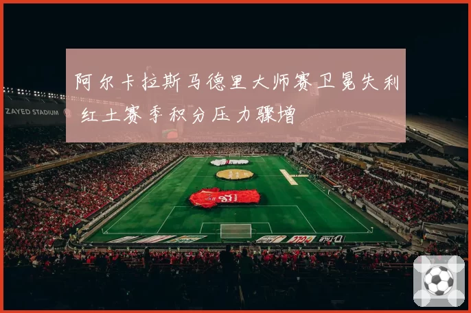 阿尔卡拉斯马德里大师赛卫冕失利 红土赛季积分压力骤增