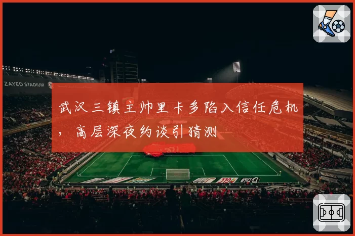 武汉三镇主帅里卡多陷入信任危机，高层深夜约谈引猜测