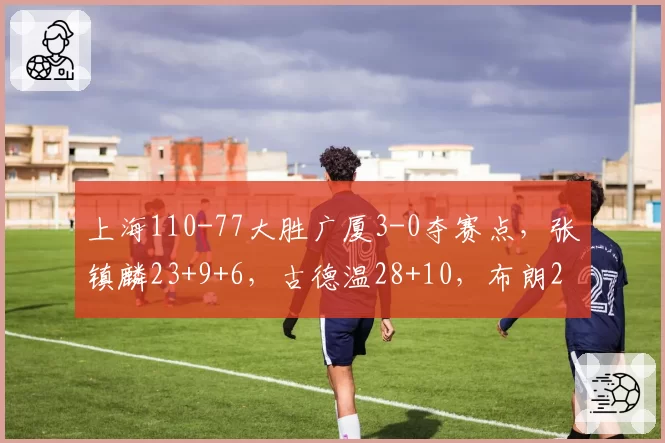 上海110-77大胜广厦3-0夺赛点,张镇麟23+9+6,古德温28+10,布朗29分