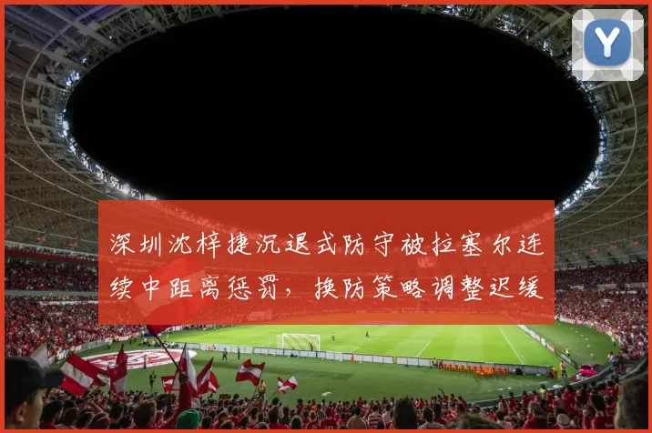 深圳沈梓捷沉退式防守被拉塞尔连续中距离惩罚,换防策略调整迟缓致逆转失利