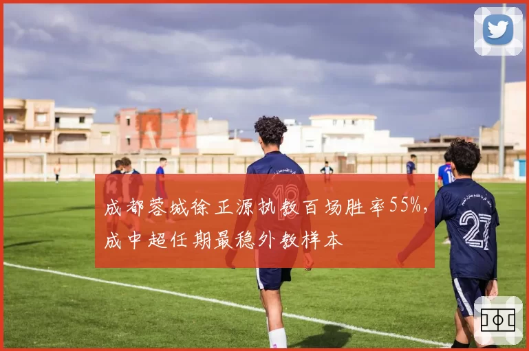 成都蓉城徐正源执教百场胜率55%，成中超任期最稳外教样本