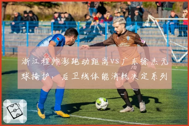 浙江程帅澎跑动距离vs广东徐杰无球掩护，后卫线体能消耗决定系列赛走势