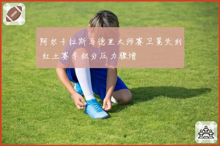 阿尔卡拉斯马德里大师赛卫冕失利 红土赛季积分压力骤增